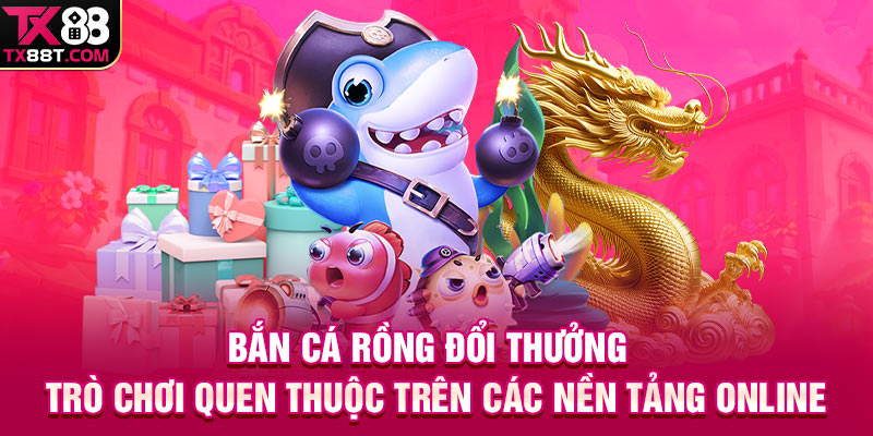 Bắn cá rồng đổi thưởng - Trò chơi quen thuộc trên các nền tảng online